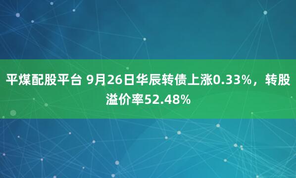 平煤配股平台 9月26日华辰转债上涨0.33%，转股溢价率52.48%