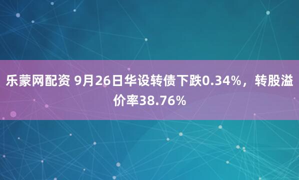 乐蒙网配资 9月26日华设转债下跌0.34%，转股溢价率38.76%
