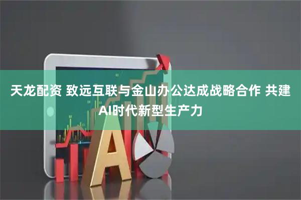 天龙配资 致远互联与金山办公达成战略合作 共建AI时代新型生产力