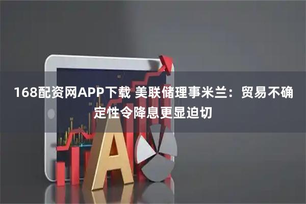 168配资网APP下载 美联储理事米兰：贸易不确定性令降息更显迫切