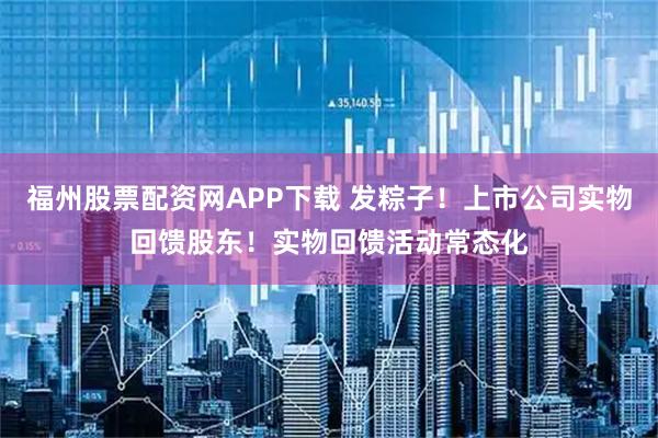 福州股票配资网APP下载 发粽子！上市公司实物回馈股东！实物回馈活动常态化