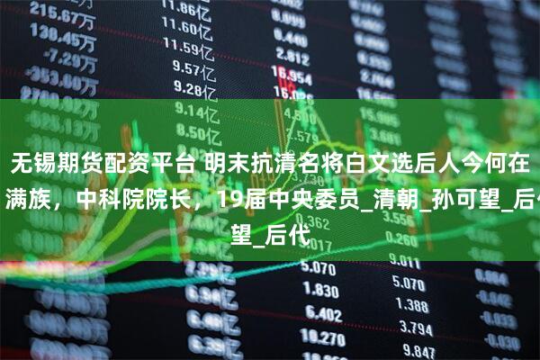 无锡期货配资平台 明末抗清名将白文选后人今何在：满族，中科院院长，19届中央委员_清朝_孙可望_后代