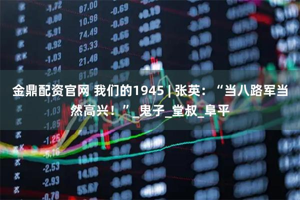 金鼎配资官网 我们的1945 | 张英：“当八路军当然高兴！”_鬼子_堂叔_阜平