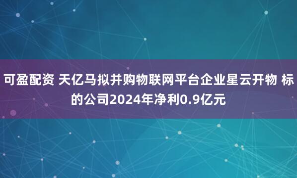 可盈配资 天亿马拟并购物联网平台企业星云开物 标的公司2024年净利0.9亿元