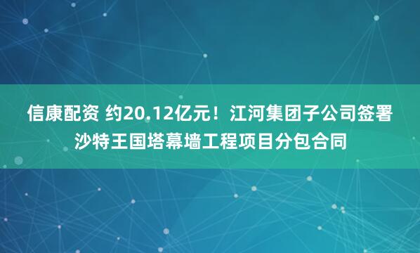 信康配资 约20.12亿元！江河集团子公司签署沙特王国塔幕墙工程项目分包合同