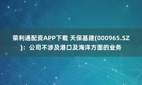 荣利通配资APP下载 天保基建(000965.SZ)：公司不涉及港口及海洋方面的业务