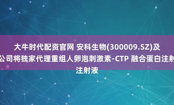 大牛时代配资官网 安科生物(300009.SZ)及子公司将独家代理重组人卵泡刺激素-CTP 融合蛋白注射液