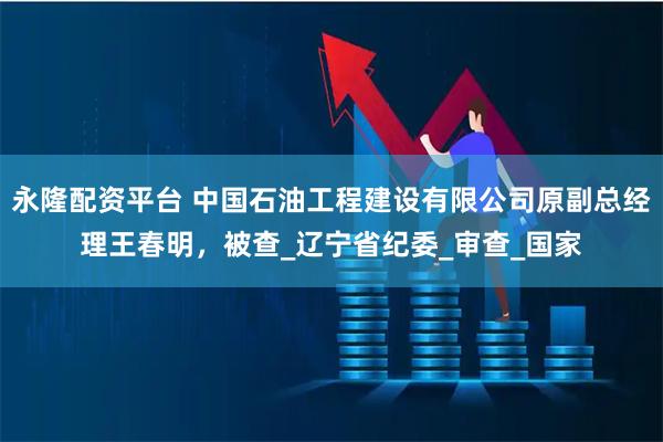 永隆配资平台 中国石油工程建设有限公司原副总经理王春明，被查_辽宁省纪委_审查_国家