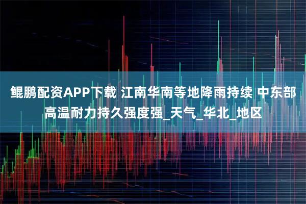 鲲鹏配资APP下载 江南华南等地降雨持续 中东部高温耐力持久强度强_天气_华北_地区