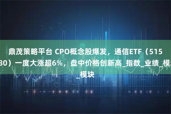 鼎茂策略平台 CPO概念股爆发，通信ETF（515880）一度大涨超6%，盘中价格创新高_指数_业绩_模块