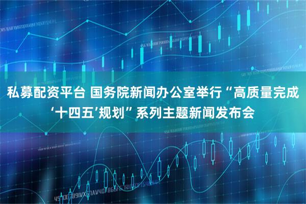 私募配资平台 国务院新闻办公室举行“高质量完成‘十四五’规划”系列主题新闻发布会