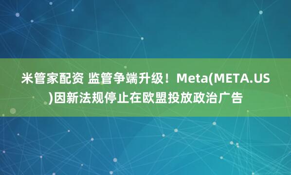 米管家配资 监管争端升级！Meta(META.US)因新法规停止在欧盟投放政治广告