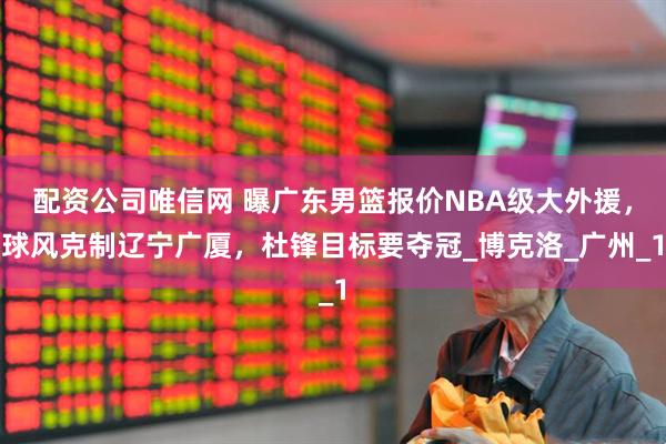 配资公司唯信网 曝广东男篮报价NBA级大外援，球风克制辽宁广厦，杜锋目标要夺冠_博克洛_广州_1