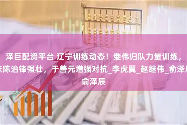 泽巨配资平台 辽宁训练动态！继伟归队力量训练，张陈治锋强壮，于善元增强对抗_李虎翼_赵继伟_俞泽辰