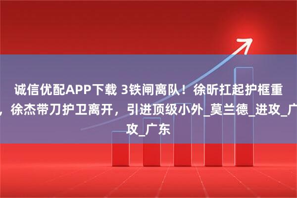 诚信优配APP下载 3铁闸离队！徐昕扛起护框重任，徐杰带刀护卫离开，引进顶级小外_莫兰德_进攻_广东