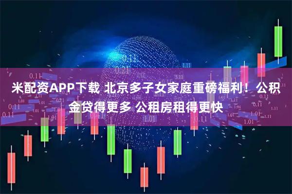 米配资APP下载 北京多子女家庭重磅福利！公积金贷得更多 公租房租得更快