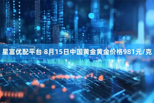星富优配平台 8月15日中国黄金黄金价格981元/克