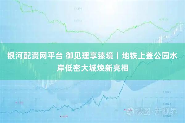 银河配资网平台 御见理享臻境丨地铁上盖公园水岸低密大城焕新亮相
