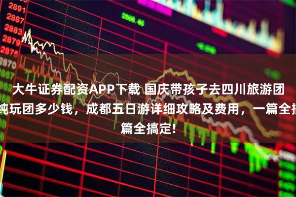 大牛证券配资APP下载 国庆带孩子去四川旅游团5日纯玩团多少钱，成都五日游详细攻略及费用，一篇全搞定!