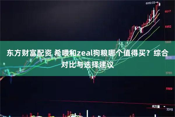 东方财富配资 希喂和zeal狗粮哪个值得买？综合对比与选择建议
