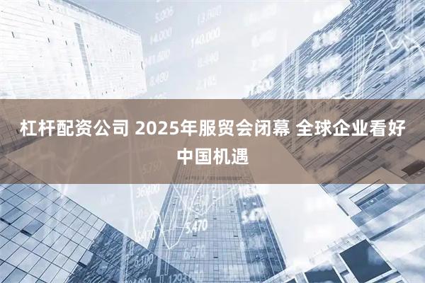 杠杆配资公司 2025年服贸会闭幕 全球企业看好中国机遇
