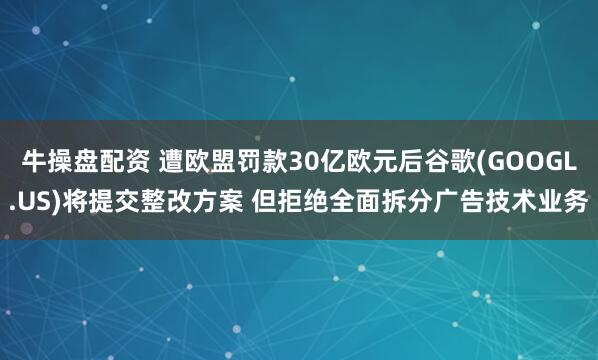 牛操盘配资 遭欧盟罚款30亿欧元后谷歌(GOOGL.US)将提交整改方案 但拒绝全面拆分广告技术业务