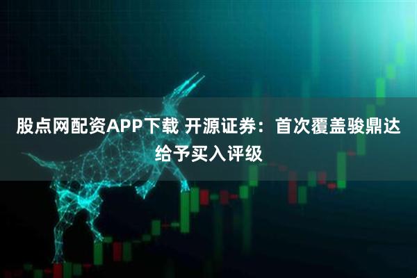 股点网配资APP下载 开源证券：首次覆盖骏鼎达给予买入评级
