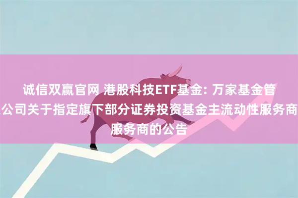 诚信双赢官网 港股科技ETF基金: 万家基金管理有限公司关于指定旗下部分证券投资基金主流动性服务商的公告