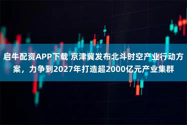 启牛配资APP下载 京津冀发布北斗时空产业行动方案，力争到2027年打造超2000亿元产业集群