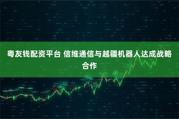 粤友钱配资平台 信维通信与越疆机器人达成战略合作