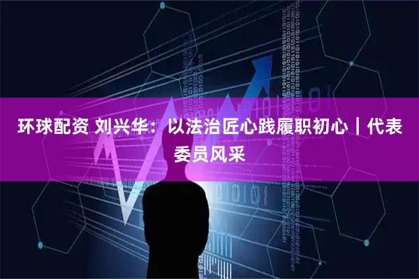 环球配资 刘兴华：以法治匠心践履职初心｜代表委员风采