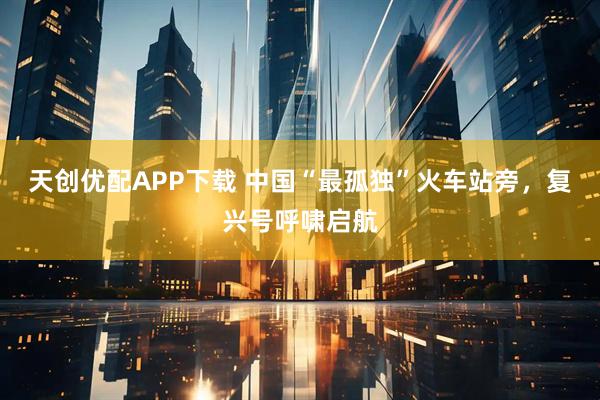 天创优配APP下载 中国“最孤独”火车站旁，复兴号呼啸启航