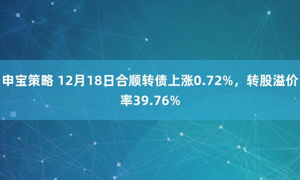 申宝策略 12月18日合顺转债上涨0.72%，转股溢价率39.76%