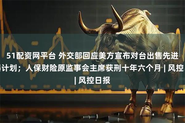 51配资网平台 外交部回应美方宣布对台出售先进武器计划；人保财险原监事会主席获刑十年六个月 | 风控日报