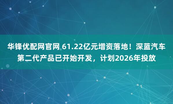 华锋优配网官网 61.22亿元增资落地！深蓝汽车第二代产品已开始开发，计划2026年投放