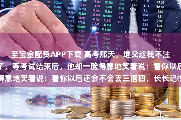 至宝金配资APP下载 高考那天，继父趁我不注意把我的身份证藏起来了，等考试结束后，他却一脸得意地笑着说：看你以后还会不会丢三落四，长长记性吧