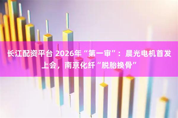 长江配资平台 2026年“第一审”：晨光电机首发上会，南京化纤“脱胎换骨”