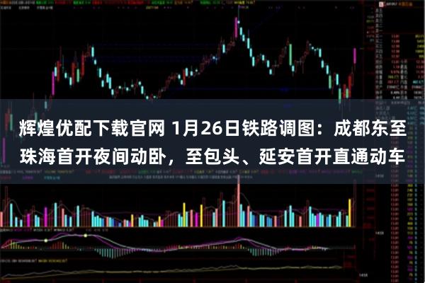 辉煌优配下载官网 1月26日铁路调图：成都东至珠海首开夜间动卧，至包头、延安首开直通动车