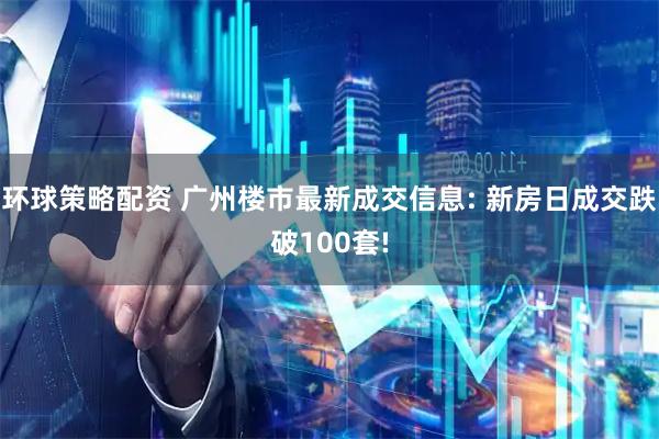 环球策略配资 广州楼市最新成交信息: 新房日成交跌破100套!