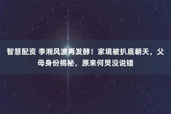 智慧配资 李湘风波再发酵！家境被扒底朝天，父母身份揭秘，原来何炅没说错