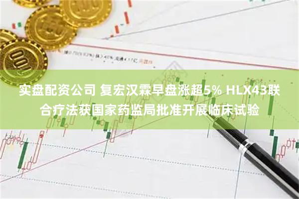 实盘配资公司 复宏汉霖早盘涨超5% HLX43联合疗法获国家药监局批准开展临床试验