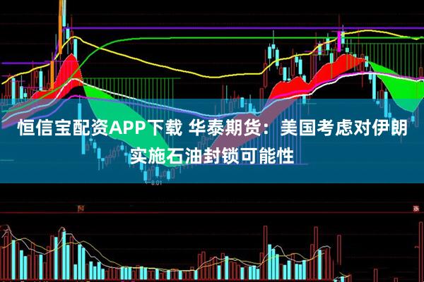 恒信宝配资APP下载 华泰期货：美国考虑对伊朗实施石油封锁可能性