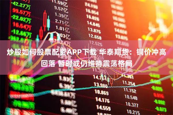 炒股如何股票配资APP下载 华泰期货：铜价冲高回落 暂时或仍维持震荡格局