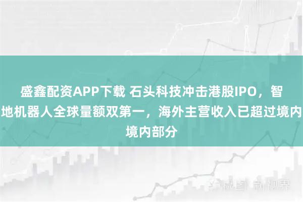 盛鑫配资APP下载 石头科技冲击港股IPO，智能扫地机器人全球量额双第一，海外主营收入已超过境内部分