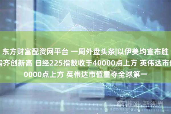 东方财富配资网平台 一周外盘头条|以伊美均宣布胜利 标普500纳指齐创新高 日经225指数收于40000点上方 英伟达市值重夺全球第一
