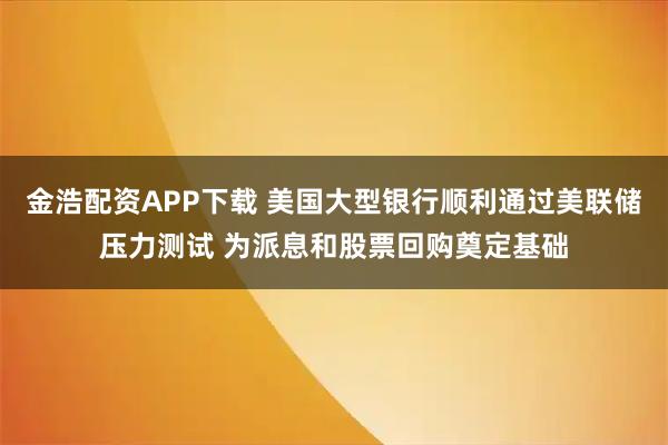 金浩配资APP下载 美国大型银行顺利通过美联储压力测试 为派息和股票回购奠定基础