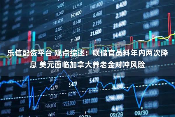 乐信配资平台 观点综述：联储官员料年内两次降息 美元面临加拿大养老金对冲风险