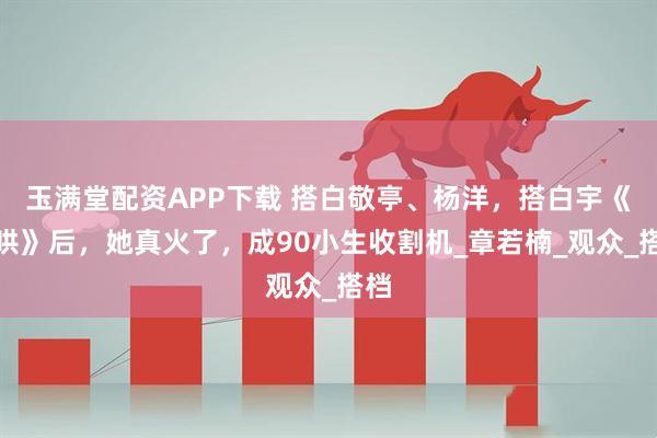玉满堂配资APP下载 搭白敬亭、杨洋，搭白宇《难哄》后，她真火了，成90小生收割机_章若楠_观众_搭档