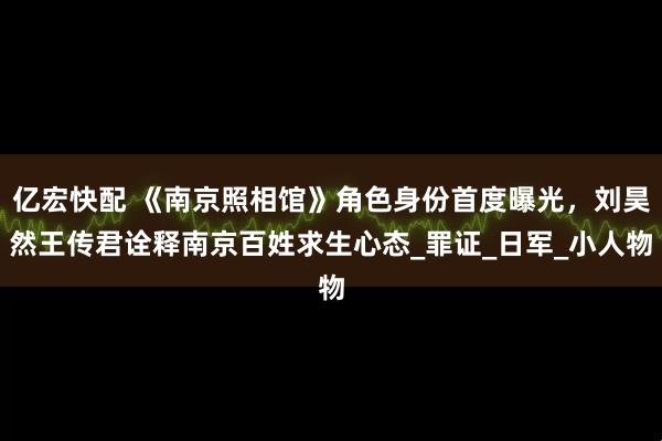 亿宏快配 《南京照相馆》角色身份首度曝光，刘昊然王传君诠释南京百姓求生心态_罪证_日军_小人物