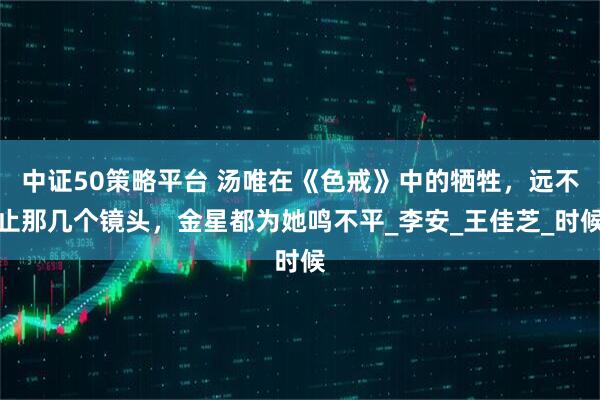 中证50策略平台 汤唯在《色戒》中的牺牲，远不止那几个镜头，金星都为她鸣不平_李安_王佳芝_时候